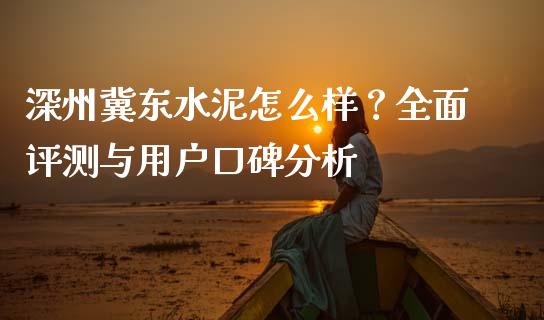深州冀东水泥怎么样？全面评测与用户口碑分析_https://wap.langutaoci.com_期货行情_第1张