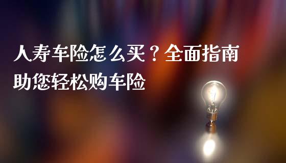人寿车险怎么买？全面指南助您轻松购车险_https://wap.langutaoci.com_金融服务_第1张