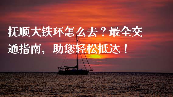 抚顺大铁环怎么去？最全交通指南，助您轻松抵达！_https://wap.langutaoci.com_期货行情_第1张