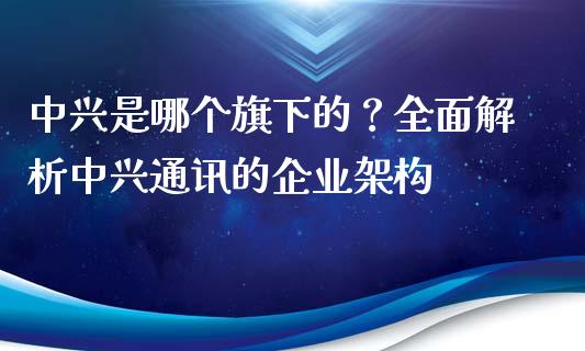 中兴是哪个旗下的？全面解析中兴通讯的企业架构_https://wap.langutaoci.com_期货行情_第1张