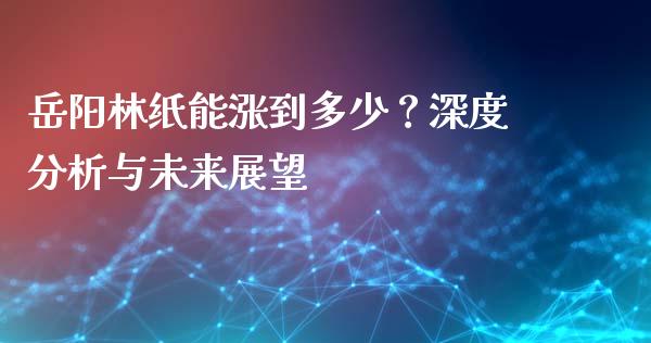 岳阳林纸能涨到多少？深度分析与未来展望_https://wap.langutaoci.com_期货行情_第1张