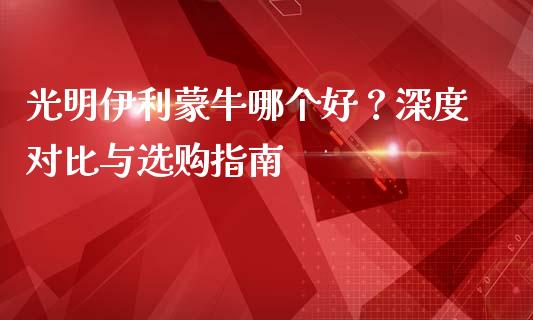 光明伊利蒙牛哪个好？深度对比与选购指南_https://wap.langutaoci.com_货币市场_第1张
