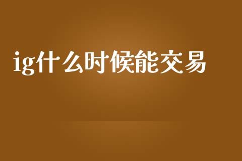 ig什么时候能交易_https://wap.langutaoci.com_今日财经_第1张