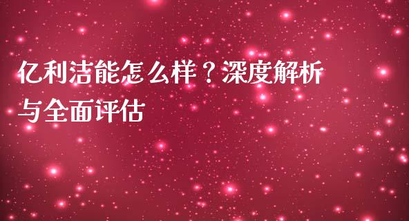 亿利洁能怎么样？深度解析与全面评估_https://wap.langutaoci.com_今日财经_第1张