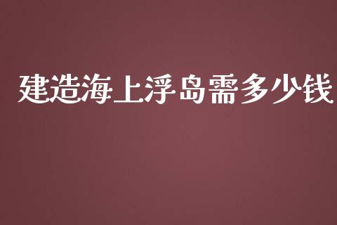 建造海上浮岛需多少钱_https://wap.langutaoci.com_今日财经_第1张