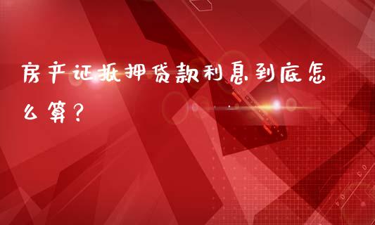 房产证抵押贷款利息到底怎么算？_https://wap.langutaoci.com_货币市场_第1张