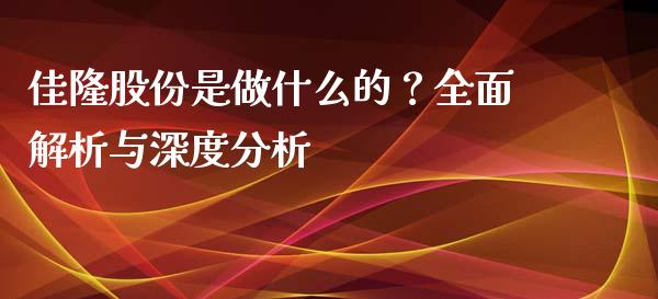 佳隆股份是做什么的？全面解析与深度分析_https://wap.langutaoci.com_今日财经_第1张