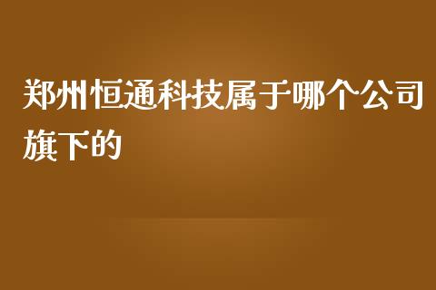 郑州恒通科技属于哪个公司旗下的_https://wap.langutaoci.com_债券基金_第1张