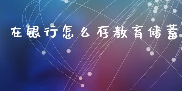 在银行怎么存教育储蓄_https://wap.langutaoci.com_今日财经_第1张