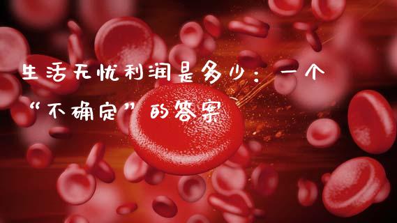 生活无忧利润是多少：一个“不确定”的答案_https://wap.langutaoci.com_外汇论坛_第1张