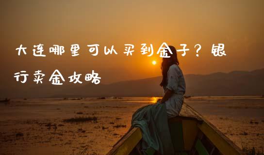 大连哪里可以买到金子？银行卖金攻略_https://wap.langutaoci.com_期货行情_第1张