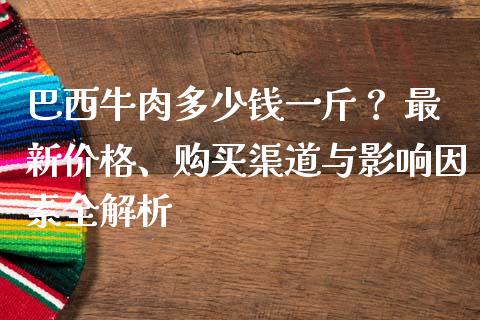 巴西牛肉多少钱一斤？ 最新价格、购买渠道与影响因素全解析_https://wap.langutaoci.com_今日财经_第1张