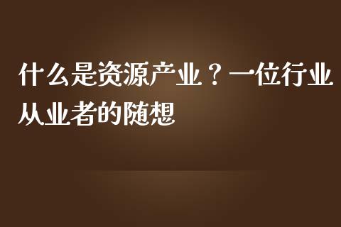 什么是资源产业？一位行业从业者的随想_https://wap.langutaoci.com_金融服务_第1张
