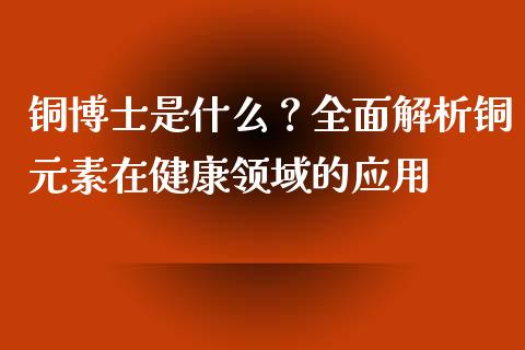 铜博士是什么？全面解析铜元素在健康领域的应用_https://wap.langutaoci.com_期货行情_第1张