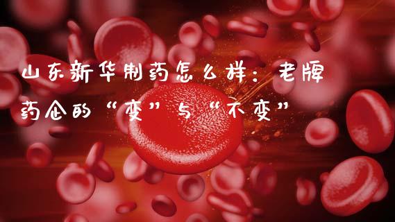 山东新华制药怎么样：老牌药企的“变”与“不变”_https://wap.langutaoci.com_期货行情_第1张