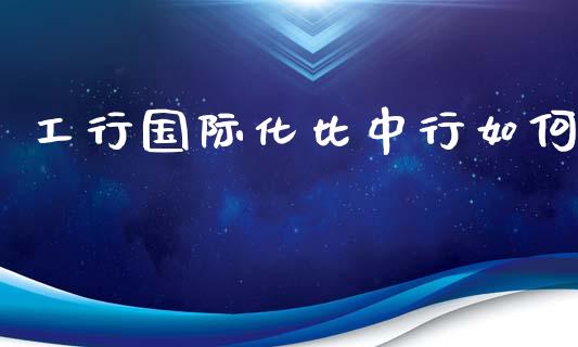 工行国际化比中行如何_https://wap.langutaoci.com_今日财经_第1张