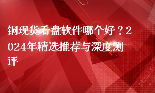 铜现货看盘软件哪个好？2024年精选推荐与深度测评_https://wap.langutaoci.com_今日财经_第1张