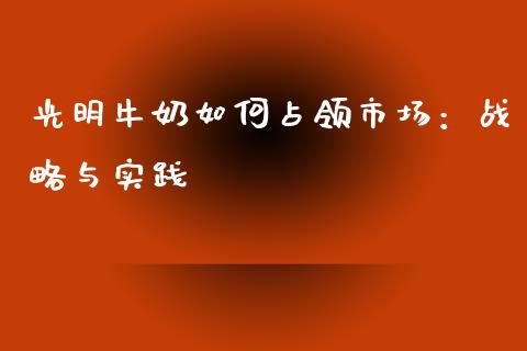 光明牛奶如何占领市场：战略与实践_https://wap.langutaoci.com_货币市场_第1张