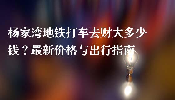杨家湾地铁打车去财大多少钱？最新价格与出行指南_https://wap.langutaoci.com_今日财经_第1张