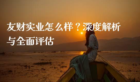友财实业怎么样？深度解析与全面评估_https://wap.langutaoci.com_今日财经_第1张