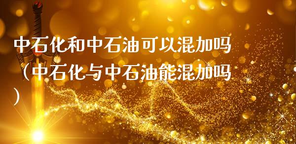 中石化和中石油可以混加吗（中石化与中石油能混加吗）_https://wap.langutaoci.com_期货行情_第1张