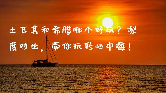 土耳其和希腊哪个好玩？深度对比，带你玩转地中海！_https://wap.langutaoci.com_今日财经_第1张